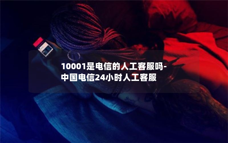 10001是电信的人工客服吗-中国电信24小时人工客服