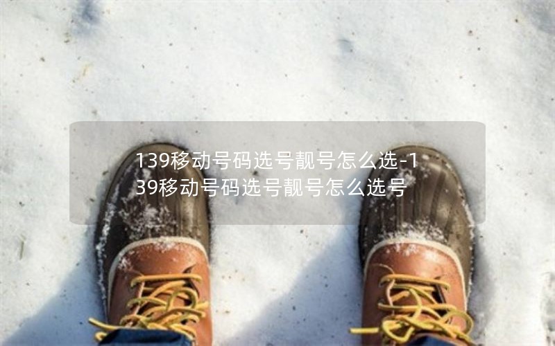 139移动号码选号靓号怎么选-139移动号码选号靓号怎么选号
