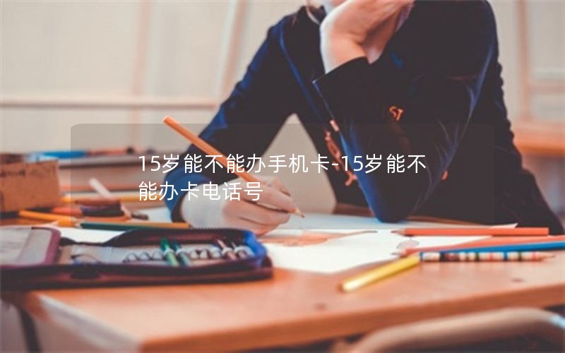 15岁能不能办手机卡-15岁能不能办卡电话号