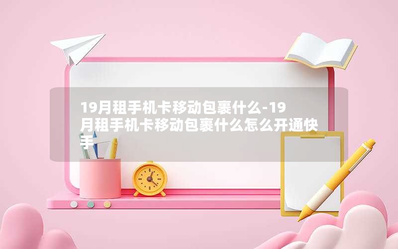 19月租手机卡移动包裹什么-19月租手机卡移动包裹什么怎么开通快手