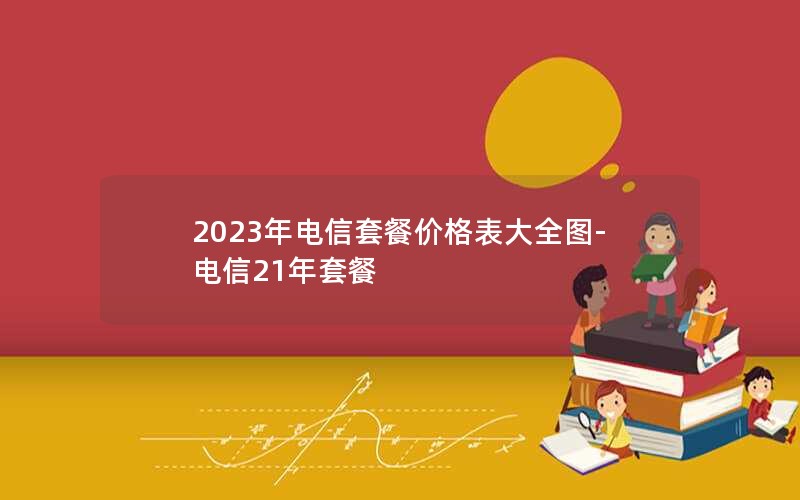 2023年电信套餐价格表大全图-电信21年套餐