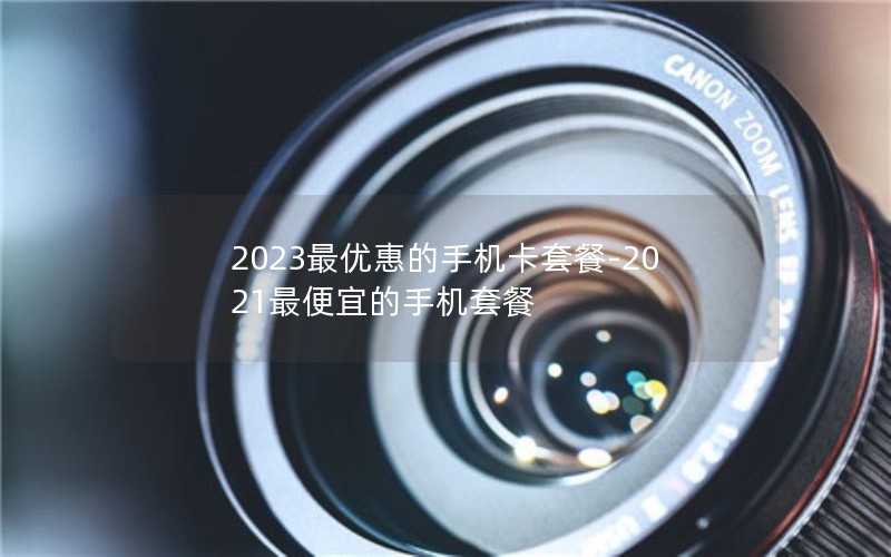 2023最优惠的手机卡套餐-2021最便宜的手机套餐