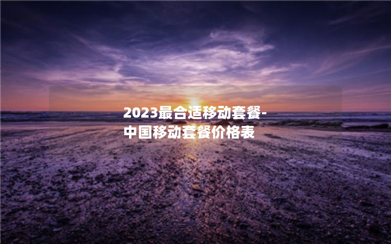 2023最合适移动套餐-中国移动套餐价格表