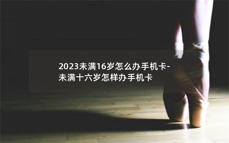 2023未满16岁怎么办手机卡-未满十六岁怎样办手机卡