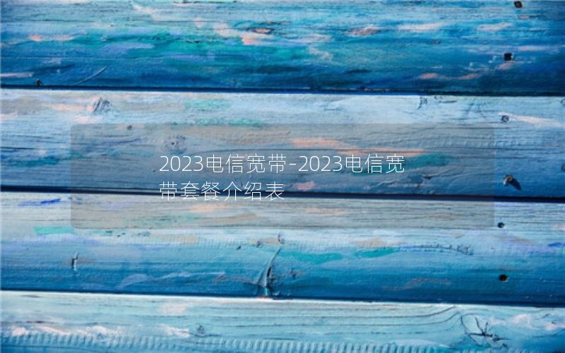 2023电信宽带-2023电信宽带套餐介绍表
