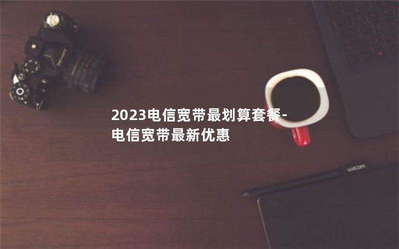 2023电信宽带最划算套餐-电信宽带最新优惠