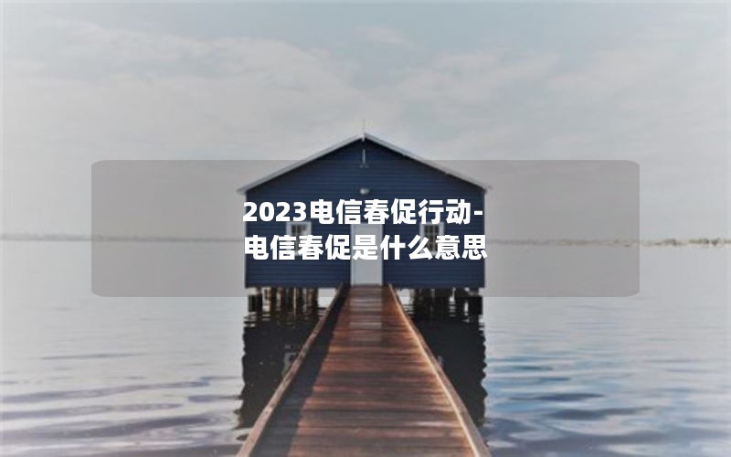 2023电信春促行动-电信春促是什么意思