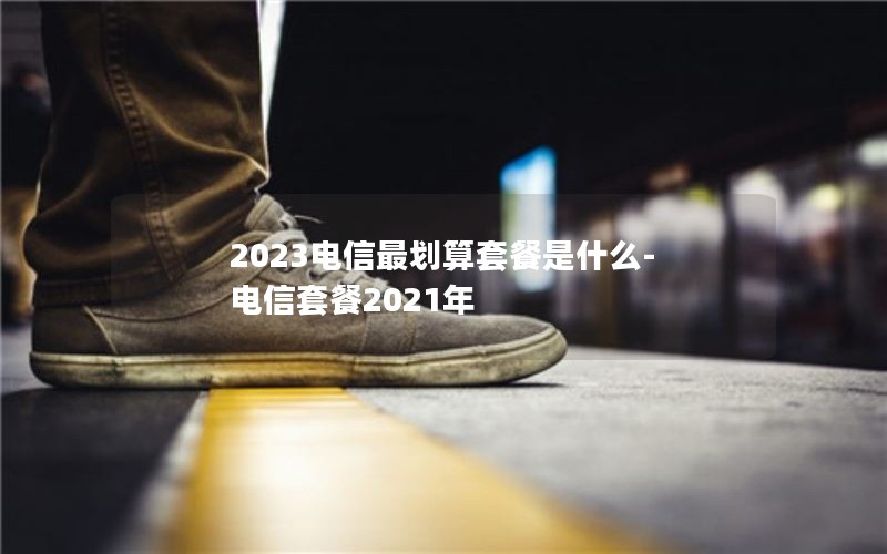 2023电信最划算套餐是什么-电信套餐2021年