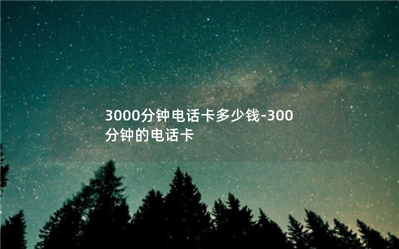 3000分钟电话卡多少钱-300分钟的电话卡