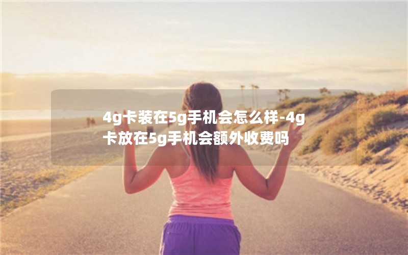 4g卡装在5g手机会怎么样-4g卡放在5g手机会额外收费吗