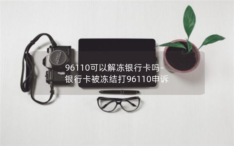 96110可以解冻银行卡吗-银行卡被冻结打96110申诉