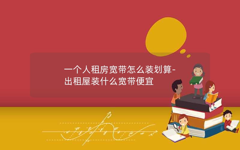 一个人租房宽带怎么装划算-出租屋装什么宽带便宜