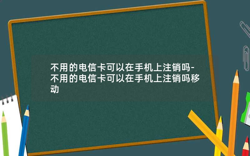 不用的电信卡可以在手机上注销吗-不用的电信卡可以在手机上注销吗移动