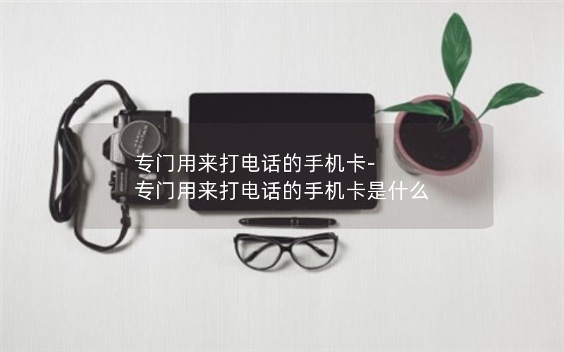 专门用来打电话的手机卡-专门用来打电话的手机卡是什么