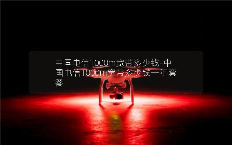 中国电信1000m宽带多少钱-中国电信1000m宽带多少钱一年套餐