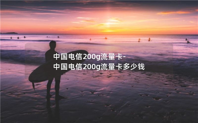 中国电信200g流量卡-中国电信200g流量卡多少钱