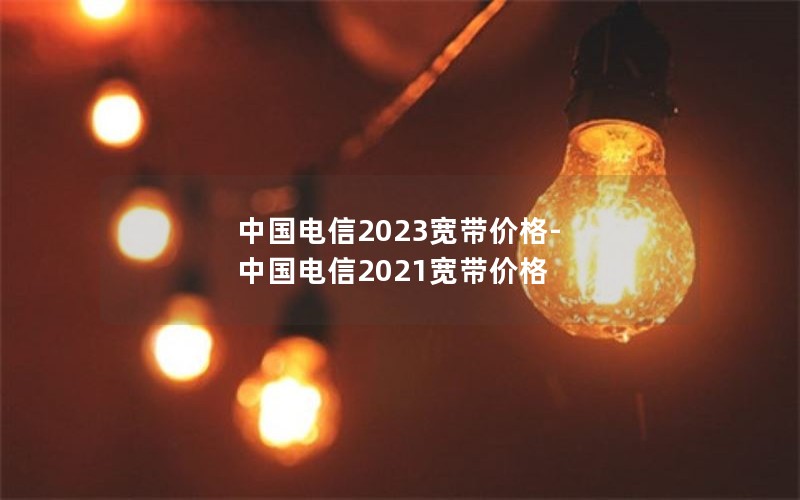 中国电信2023宽带价格-中国电信2021宽带价格