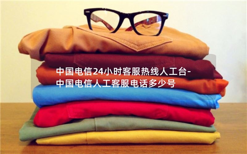 中国电信24小时客服热线人工台-中国电信人工客服电话多少号