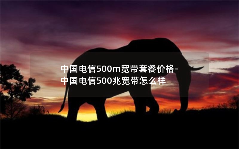 中国电信500m宽带套餐价格-中国电信500兆宽带怎么样