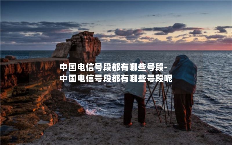 中国电信号段都有哪些号段-中国电信号段都有哪些号段呢