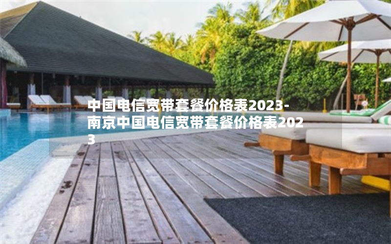 中国电信宽带套餐价格表2023-南京中国电信宽带套餐价格表2023