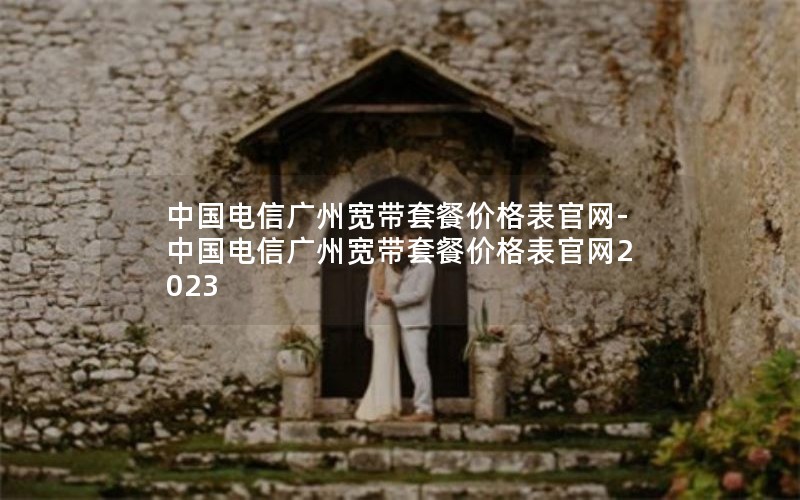 中国电信广州宽带套餐价格表官网-中国电信广州宽带套餐价格表官网2023