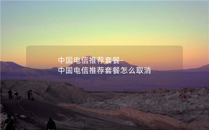 中国电信推荐套餐-中国电信推荐套餐怎么取消