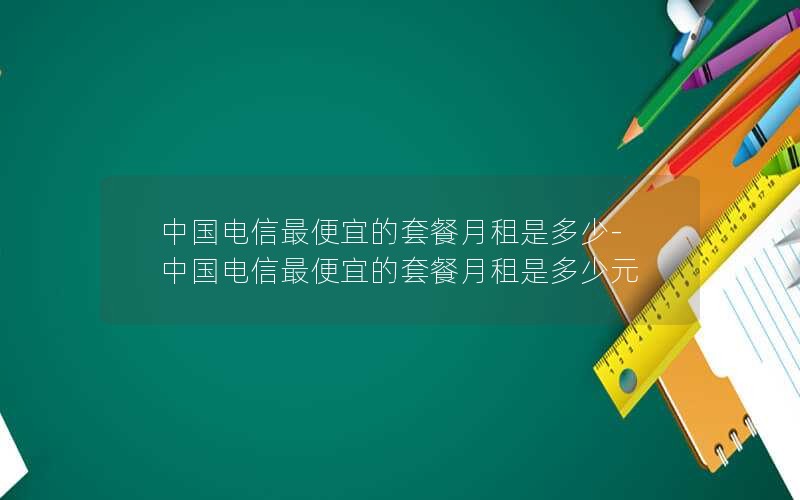 中国电信最便宜的套餐月租是多少-中国电信最便宜的套餐月租是多少元