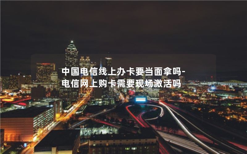 中国电信线上办卡要当面拿吗-电信网上购卡需要现场激活吗