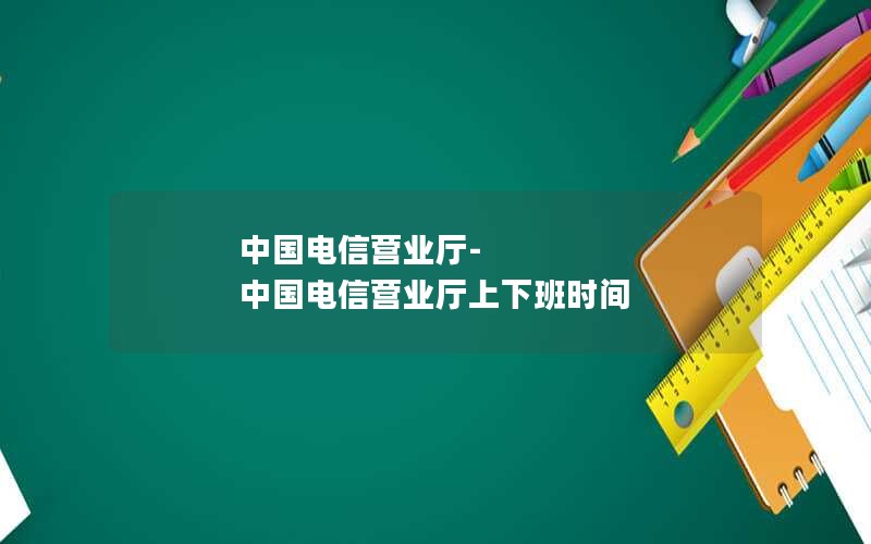 中国电信营业厅-中国电信营业厅上下班时间