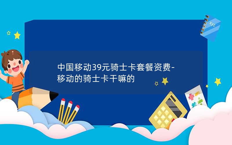 中国移动39元骑士卡套餐资费-移动的骑士卡干嘛的