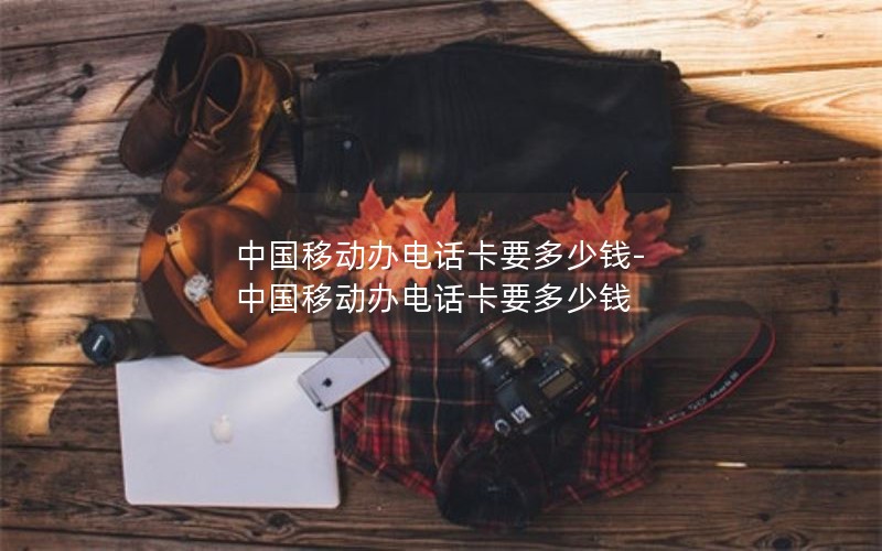 中国移动办电话卡要多少钱-中国移动办电话卡要多少钱