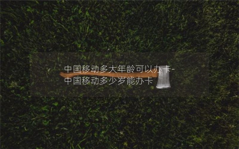 中国移动多大年龄可以办卡-中国移动多少岁能办卡