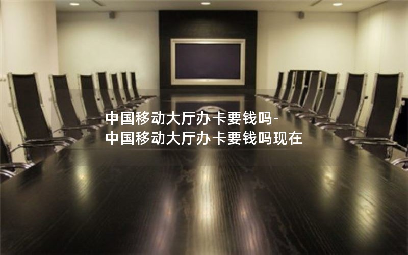 中国移动大厅办卡要钱吗-中国移动大厅办卡要钱吗现在