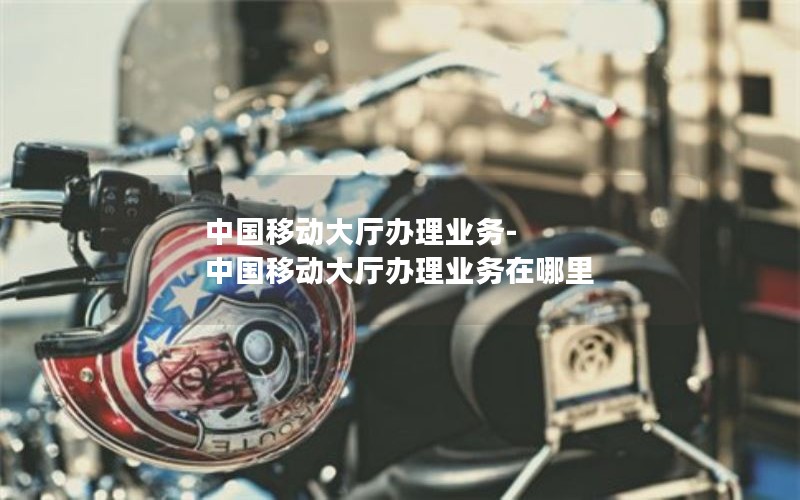 中国移动大厅办理业务-中国移动大厅办理业务在哪里