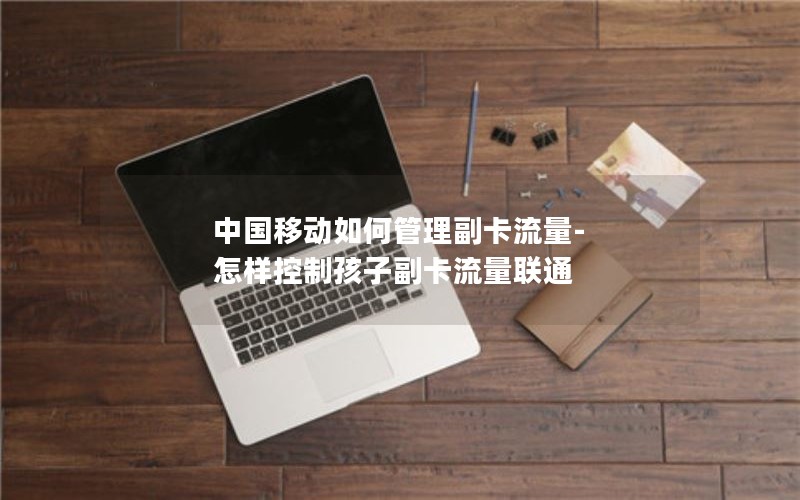 中国移动如何管理副卡流量-怎样控制孩子副卡流量联通