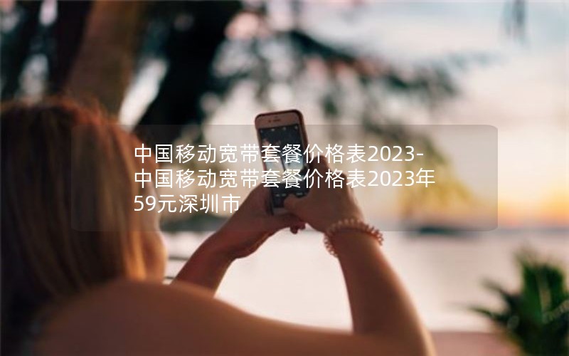 中国移动宽带套餐价格表2023-中国移动宽带套餐价格表2023年59元深圳市