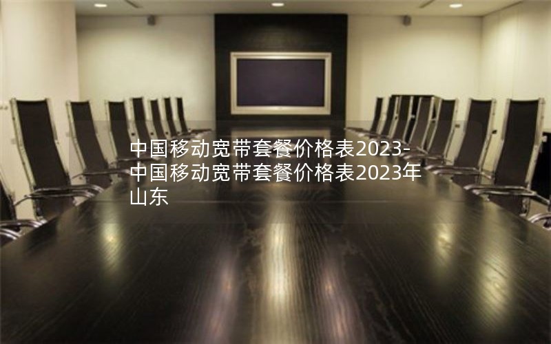 中国移动宽带套餐价格表2023-中国移动宽带套餐价格表2023年山东