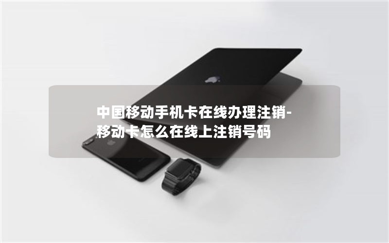 中国移动手机卡在线办理注销-移动卡怎么在线上注销号码