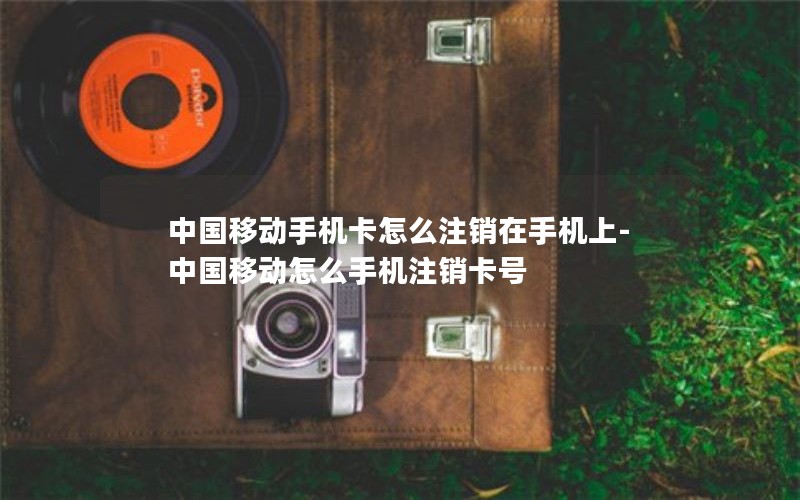 中国移动手机卡怎么注销在手机上-中国移动怎么手机注销卡号