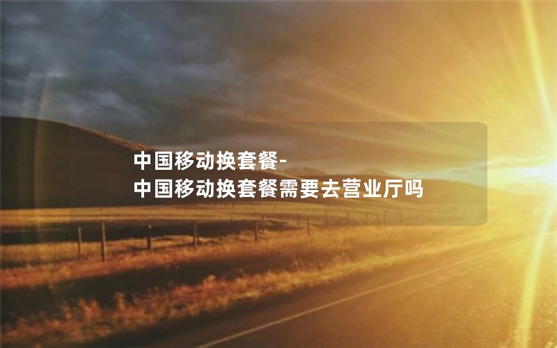 中国移动换套餐-中国移动换套餐需要去营业厅吗