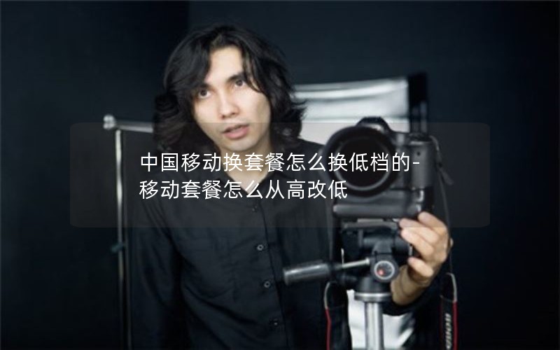 中国移动换套餐怎么换低档的-移动套餐怎么从高改低