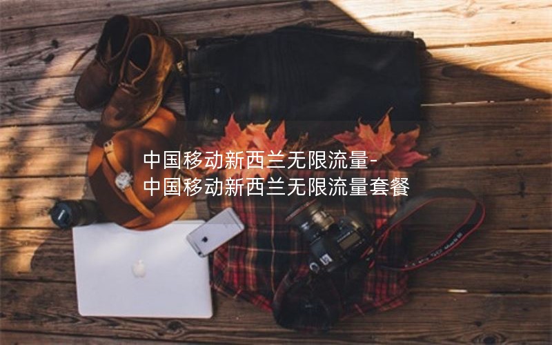 中国移动新西兰无限流量-中国移动新西兰无限流量套餐