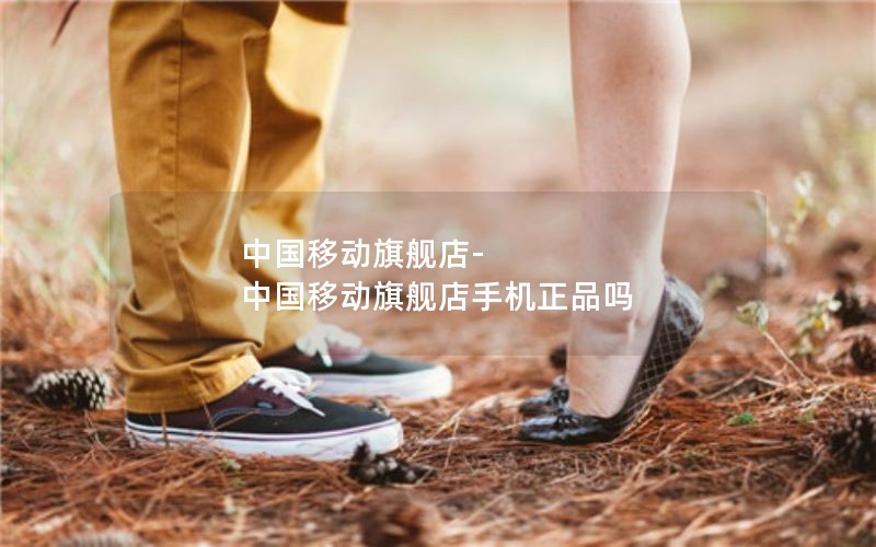 中国移动旗舰店-中国移动旗舰店手机正品吗