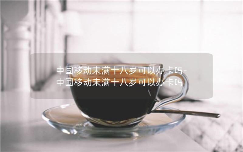 中国移动未满十八岁可以办卡吗-中国移动未满十八岁可以办卡吗