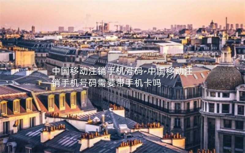 中国移动注销手机号码-中国移动注销手机号码需要带手机卡吗