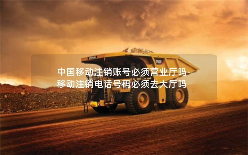 中国移动注销账号必须营业厅吗-移动注销电话号码必须去大厅吗