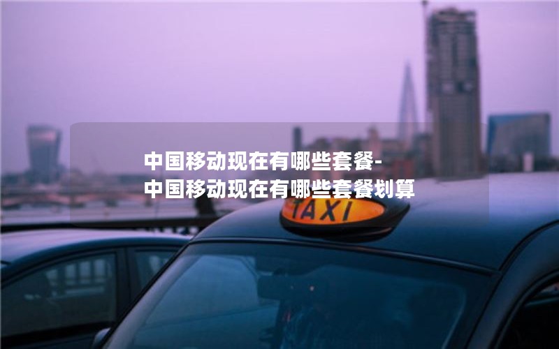 中国移动现在有哪些套餐-中国移动现在有哪些套餐划算