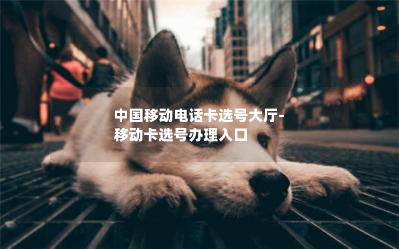 中国移动电话卡选号大厅-移动卡选号办理入口