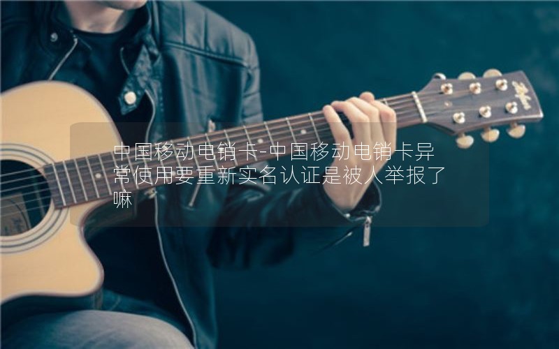 中国移动电销卡-中国移动电销卡异常使用要重新实名认证是被人举报了嘛